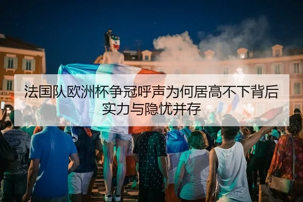 法国队欧洲杯争冠呼声为何居高不下背后实力与隐忧并存