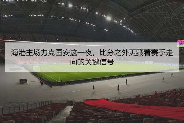 海港主场力克国安这一夜，比分之外更藏着赛季走向的关键信号
