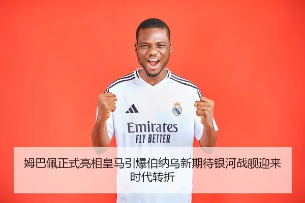 姆巴佩正式亮相皇马引爆伯纳乌新期待银河战舰迎来时代转折