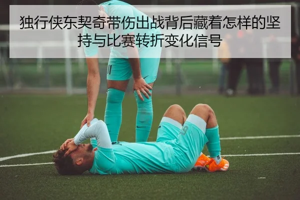 独行侠东契奇带伤出战背后藏着怎样的坚持与比赛转折变化信号