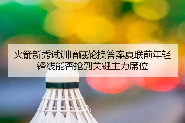 火箭新秀试训暗藏轮换答案夏联前年轻锋线能否抢到关键主力席位