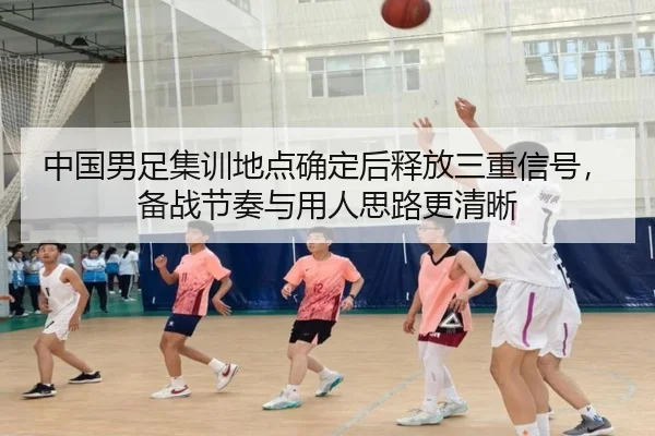 中国男足集训地点确定后释放三重信号，备战节奏与用人思路更清晰